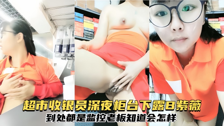 【清纯眼镜反差婊】超市收银员深夜柜台下露B紫薇,到处都是监控,老板知道会怎样}